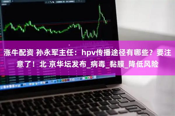 涨牛配资 孙永军主任：hpv传播途径有哪些？要注意了！北 京华坛发布_病毒_黏膜_降低风险