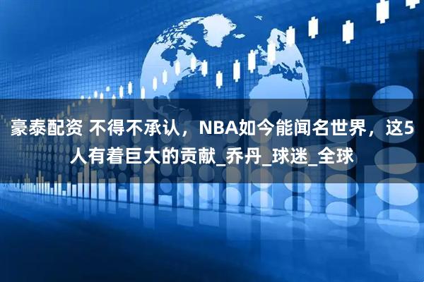豪泰配资 不得不承认，NBA如今能闻名世界，这5人有着巨大的贡献_乔丹_球迷_全球